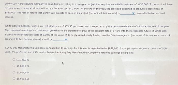 Sunny Day Manufacturing Company is considering investing in a one-year project that requires an initial investment of $450,000. To do so, it will have
to issue new common stock and will incur a flotation cost of 2.00%. At the end of the year, the project is expected to produce a cash inflow of
$550,000. The rate of return that Sunny Day expects to earn on its project (net of its flotation costs) is_
(rounded to two decimal
places).
White Lion Homebuilders has a current stock price of $33.35 per share, and is expected to pay a per-share dividend of $2.45 at the end of the year.
The company's earnings and dividends' growth rate are expected to grow at the constant rate of 9,40 % into the foreseeable future. If White Lion
expects to incur flotation costs of 5.00% of the value of its newly-raised equity funds, then the flotation-adjusted (net) cost of its new common stock
(rounded to two decimal places) should be
Sunny Day Manufacturing Company Co.'s addition to earnings for this year is expected to be $857,000. Its target capital structure consists of 50%
debt, 5% preferred, and 45% equity. Determine Sunny Day Manufacturing Company's retained earnings breakpoint:
$2,285,333
O $1,809,222
$1,904,444
$1,999,666