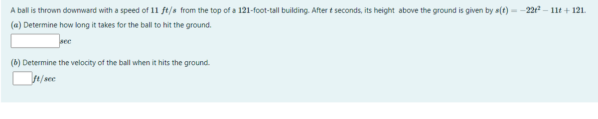 A ball is thrown downward with a speed of 11 ft/s from the top of a 121-foot-tall building. After t seconds, its height above the ground is given by s(t) = -22t2 – 11t + 121.
(a) Determine how long it takes for the ball to hit the ground.
sec
(b) Determine the velocity of the ball when it hits the ground.
ft/sec

