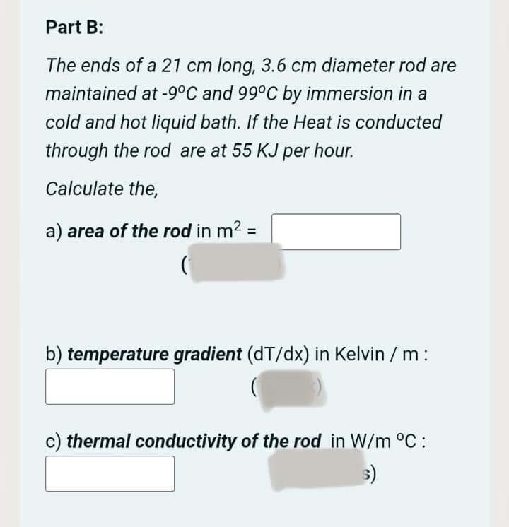Part B:
The ends of a 21 cm long, 3.6 cm diameter rod are
maintained at -9°C and 99°C by immersion in a
cold and hot liquid bath. If the Heat is conducted
through the rod are at 55 KJ per hour.
Calculate the,
a) area of the rod in m² =
b) temperature gradient (dT/dx) in Kelvin / m:
c) thermal conductivity of the rod in W/m °C:
s)