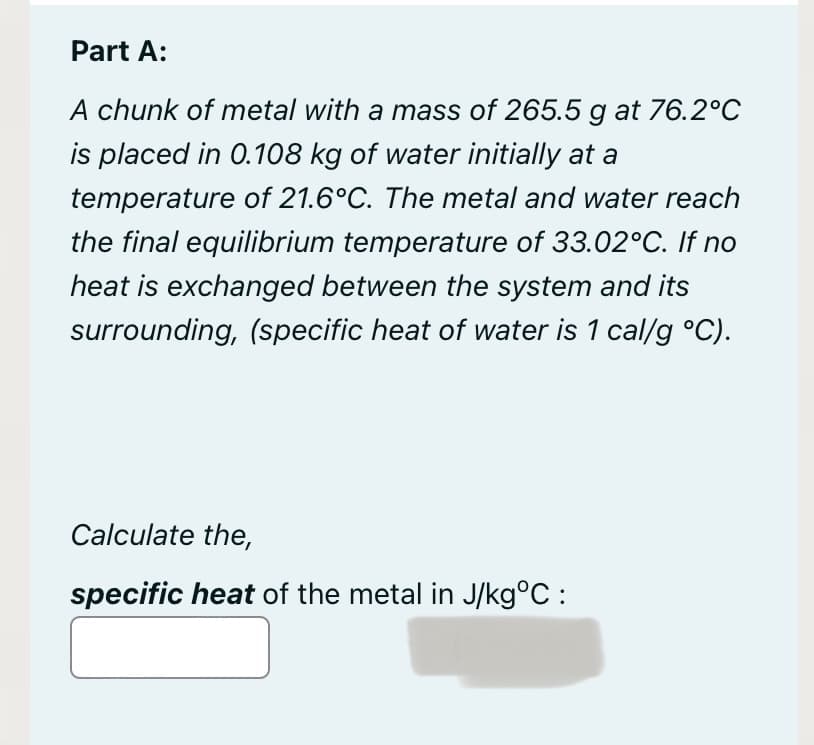 Part A:
A chunk of metal with a mass of 265.5 g at 76.2°C
is placed in 0.108 kg of water initially at a
temperature of 21.6°C. The metal and water reach
the final equilibrium temperature of 33.02°C. If no
heat is exchanged between the system and its
surrounding, (specific heat of water is 1 cal/g °C).
Calculate the,
specific heat of the metal in J/kg°C :