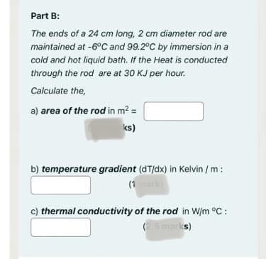 Part B:
The ends of a 24 cm long, 2 cm diameter rod are
maintained at -6°C and 99.2°C by immersion in a
cold and hot liquid bath. If the Heat is conducted
through the rod are at 30 KJ per hour.
Calculate the,
a) area of the rod in m² =
ks)
b) temperature gradient (dT/dx) in Kelvin /m:
(1 mark)
c) thermal conductivity of the rod in W/m °C:
(2.5 marks)