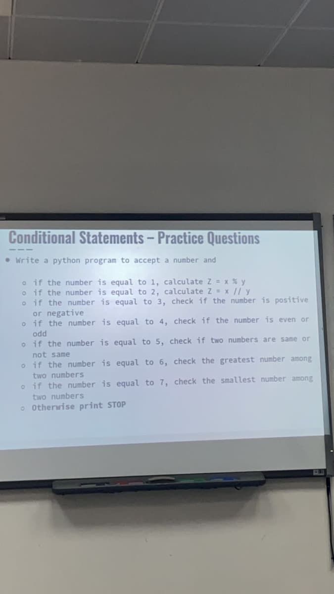 Conditional Statements - Practice Questions
• Write a python program to accept a number and
o if the number is equal to 1, calculate Z = x % y
o if the number is equal to 2, calculate Z = x // y
o if the number is equal to 3,
or negative
o
equal to 4,
if the number is
odd
o
if the number is equal to 5,
not same
o
if the number is equal to 6,
two numbers
o if the number is equal to 7,
two numbers
o Otherwise print STOP
check if the number is positive
check if the number is even or
check if two numbers are same or
check the greatest number among
check the smallest number among