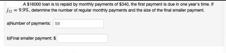 A $16000 loan is to repaid by monthly payments of $340, the first payment is due in one year's time. If
J12 = 9.9%, determine the number of regular monthly payments and the size of the final smaller payment.
a)Number of payments: 59
b)Final smaller payment: $
