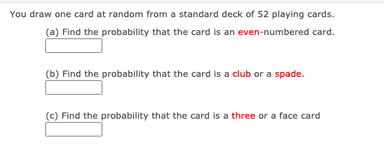 You draw one card at random from a standard deck of 52 playing cards.
(a) Find the probability that the card is an even-numbered card.
(b) Find the probability that the card is a club or a spade.
(c) Find the probability that the card is a three or a face card
