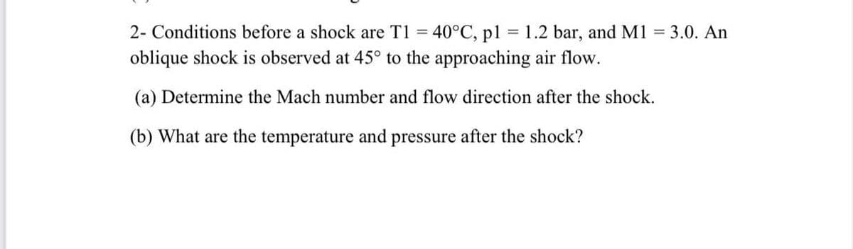 =
1.2 bar, and M1 = 3.0. An
2- Conditions before a shock are T1 = 40°C, pl
oblique shock is observed at 45° to the approaching air flow.
(a) Determine the Mach number and flow direction after the shock.
(b) What are the temperature and pressure after the shock?