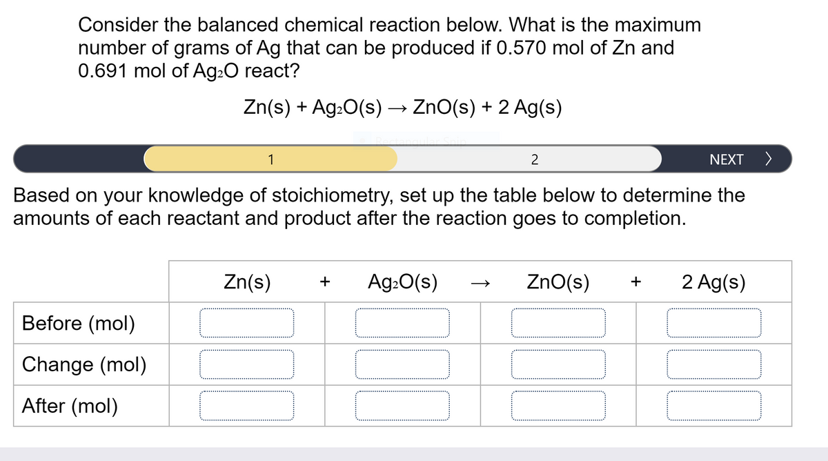 Consider the balanced chemical reaction below. What is the maximum
number of grams of Ag that can be produced if 0.570 mol of Zn and
0.691 mol of Ag20 react?
Zn(s) + Ag:0(s) → ZnO(s) + 2 Ag(s)
1
2
NEXT >
Based on your knowledge of stoichiometry, set up the table below to determine the
amounts of each reactant and product after the reaction goes to completion.
Zn(s)
Ag:0(s)
ZnO(s)
2 Ag(s)
+
+
Before (mol)
Change (mol)
After (mol)
