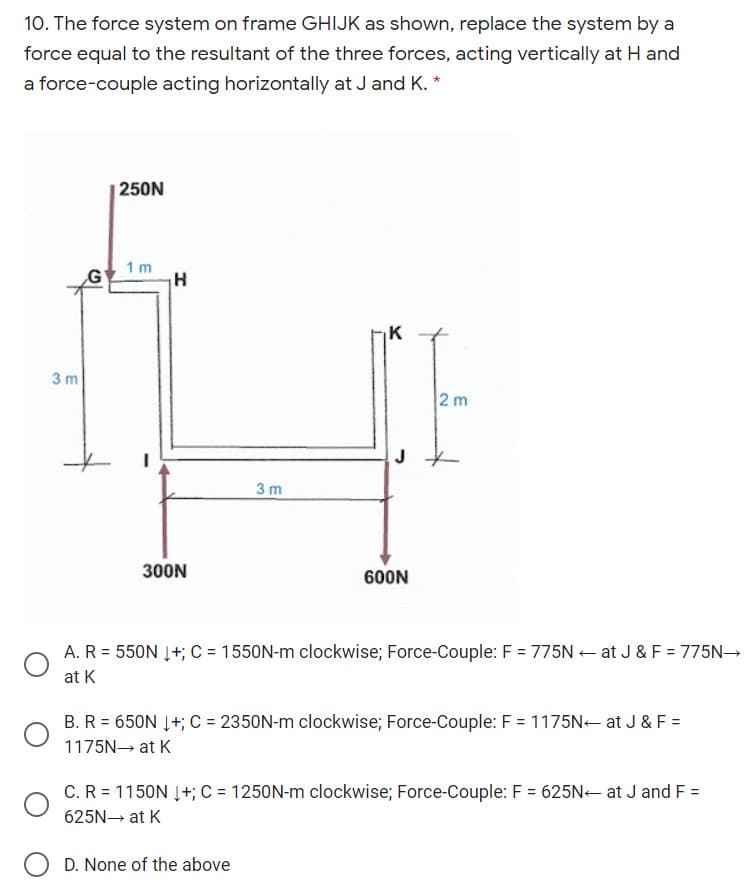 10. The force system on frame GHIJK as shown, replace the system by a
force equal to the resultant of the three forces, acting vertically at H and
a force-couple acting horizontally at J and K. *
|250N
1 m
G'
K
3 m
2m
J
3 m
300N
600N
A. R = 550N Į+; C = 1550N-m clockwise; Force-Couple: F = 775N+ at J & F = 775N→
%3D
at K
B. R = 650N Į+; C = 2350N-m clockwise; Force-Couple: F = 1175N- at J & F =
1175N at K
C.R = 1150N Į+; C = 1250N-m clockwise; Force-Couple: F = 625N- at J and F =
625N at K
D. None of the above
