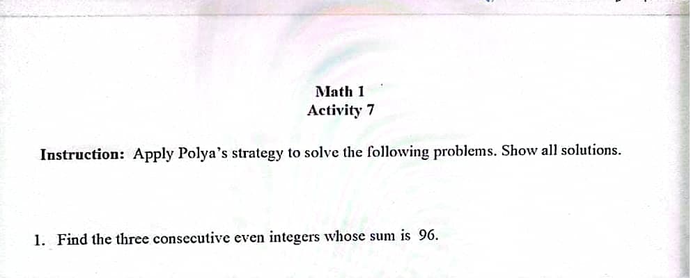 Math 1
Activity 7
Instruction: Apply Polya's strategy to solve the following problems. Show all solutions.
1. Find the three consecutive even integers whose sum is 96.
