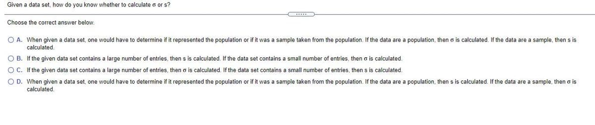 Given a data set, how do you know whether to calculate o or s?
Choose the correct answer below.
O A. When given a data set, one would have to determine if it represented the population or if it was a sample taken from the population. If the data are a population, then o is calculated. If the data are a sample, then s is
calculated.
O B. If the given data set contains a large number of entries, then s is calculated. If the data set contains a small number of entries, then o is calculated.
O C. If the given data set contains a large number of entries, then o is calculated. If the data set contains a small number of entries, then s is calculated.
O D. When given a data set, one would have to determine if it represented the population or if it was a sample taken from the population. If the data are a population, then s is calculated. If the data are a sample, then o is
calculated.
