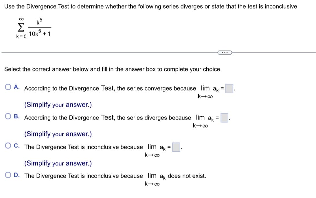 Use the Divergence Test to determine whether the following series diverges or state that the test is inconclusive.
∞
Σ
k=0
5
10k +1
Select the correct answer below and fill in the answer box to complete your choice.
O A. According to the Divergence Test, the series converges because lim ak =
k→∞
(Simplify your answer.)
=
B. According to the Divergence Test, the series diverges because lim ak=
k→∞
(Simplify your answer.)
OC. The Divergence Test is inconclusive because lim ak =
k→∞
(Simplify your answer.)
OD. The Divergence Test is inconclusive because lim ak does not exist.
k→∞