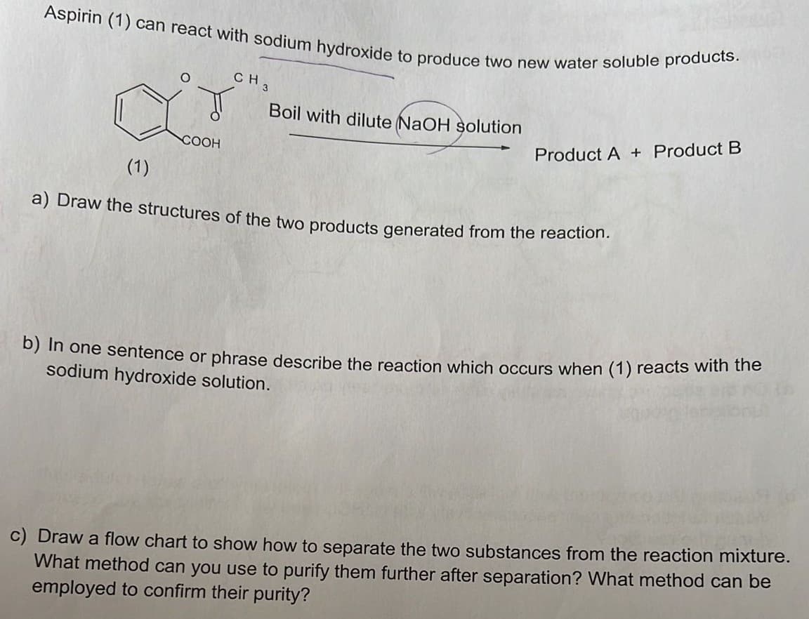 Aspirin (1) can react with sodium hydroxide to produce two new water soluble products.
COOH
CH 3
Boil with dilute NaOH solution
Product A + Product B
(1)
a) Draw the structures of the two products generated from the reaction.
b) In one sentence or phrase describe the reaction which occurs when (1) reacts with the
sodium hydroxide solution.
c) Draw a flow chart to show how to separate the two substances from the reaction mixture.
What method can you use to purify them further after separation? What method can be
employed to confirm their purity?