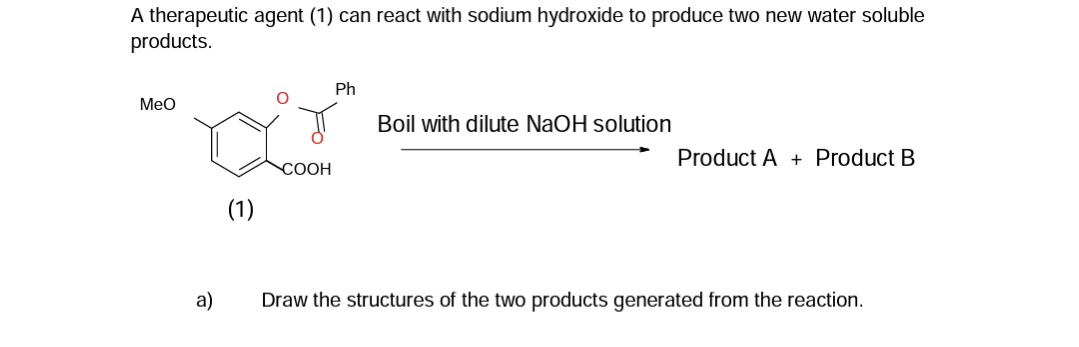 A therapeutic agent (1) can react with sodium hydroxide to produce two new water soluble
products.
MeO
a)
(1)
COOH
Ph
Boil with dilute NaOH solution
Product A+ Product B
Draw the structures of the two products generated from the reaction.