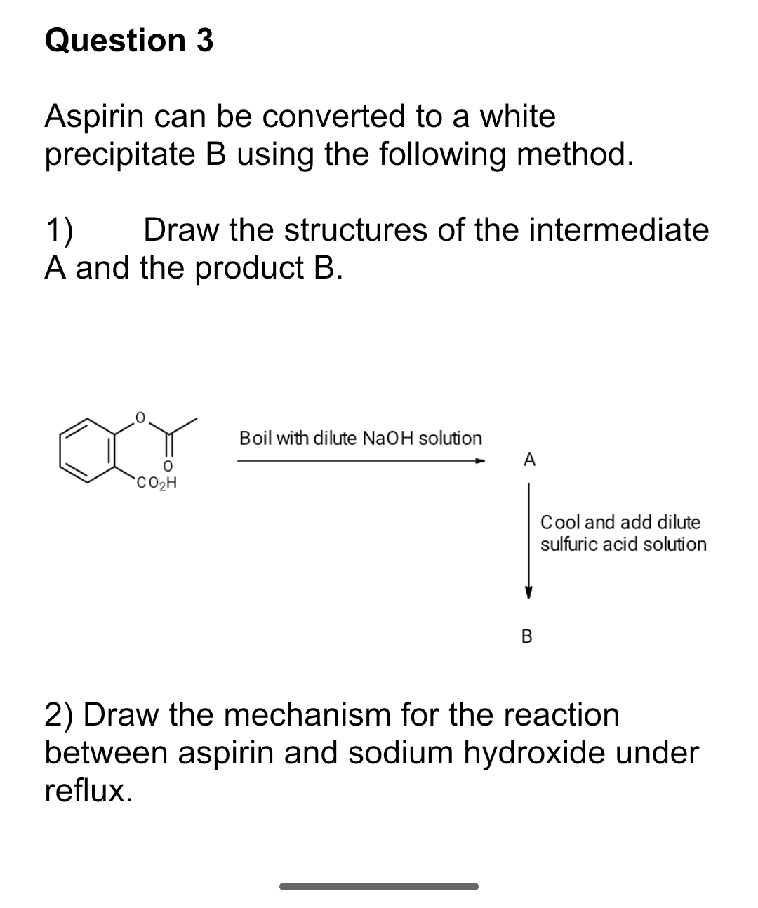 Question 3
Aspirin can be converted to a white
precipitate B using the following method.
1) Draw the structures of the intermediate
A and the product B.
CO₂H
Boil with dilute NaOH solution
A
B
Cool and add dilute
sulfuric acid solution
2) Draw the mechanism for the reaction
between aspirin and sodium hydroxide under
reflux.