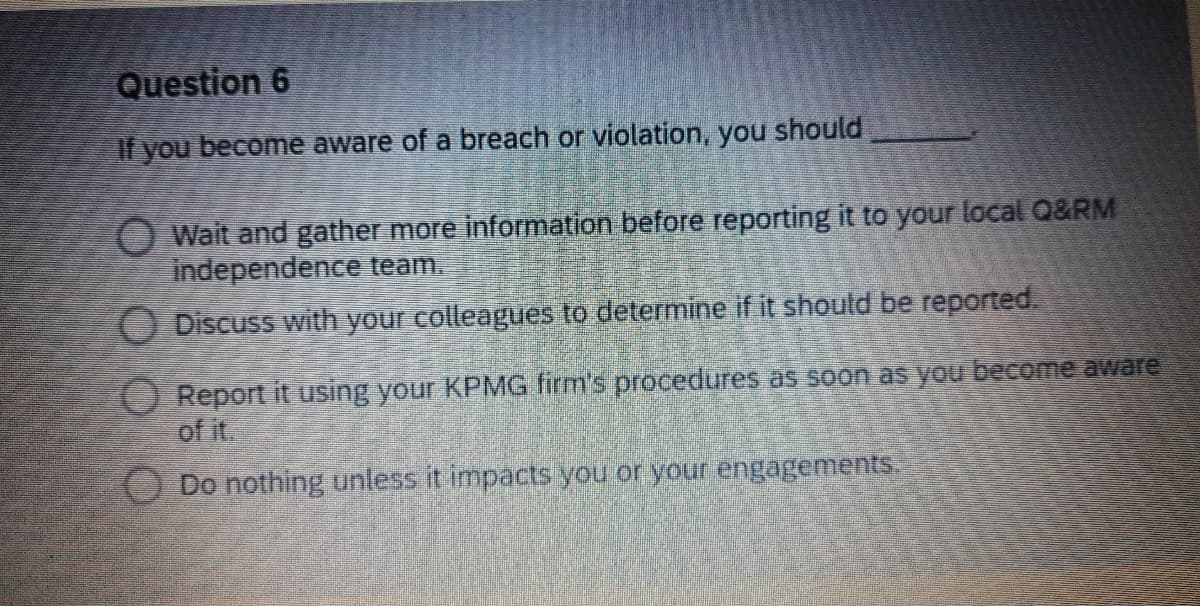 Question 6
If you become aware of a breach or violation, you should
O Wait and gather more information before reporting it to your local Q&RM
independence team.
O Discuss with your colleagues to determine if it should be reported.
O Report it using your KPMG firm's procedures as soon as you become aware
of it.
Do nothing unless it impacts you or your engagements.
