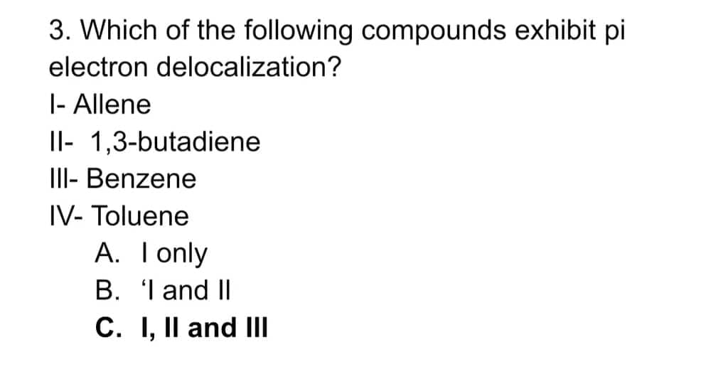 3. Which of the following compounds exhibit pi
electron delocalization?
|- Allene
Il- 1,3-butadiene
I- Benzene
IV- Toluene
A. Tonly
B. I and II
C. I, Il and II
