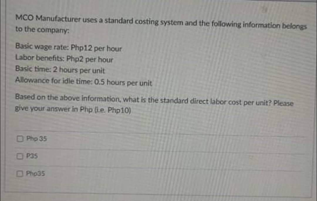 MCO Manufacturer uses a standard costing system and the following information belongs
to the company:
Basic wage rate: Php12 per hour
Labor benefits: Php2 per hour
Basic time: 2 hours per unit
Allowance for idle time: 0.5 hours per unit
Based on the above information, what is the standard direct labor cost per unit? Please
give your answer in Php (i.e. Php10)
OPhp 35
OP35
OPho35
