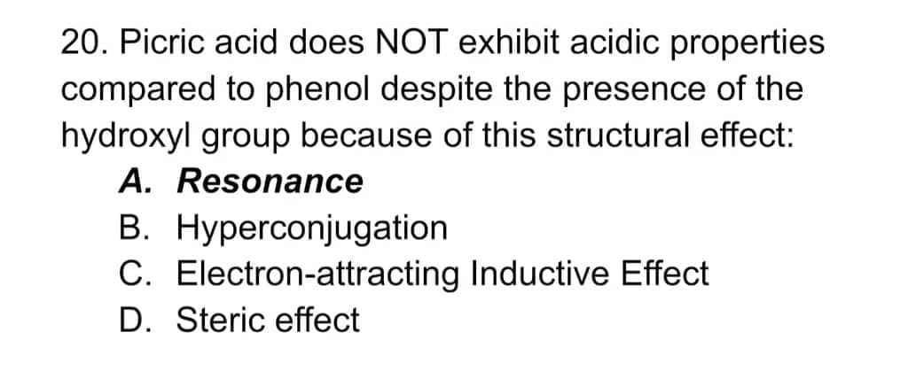 20. Picric acid does NOT exhibit acidic properties
compared to phenol despite the presence of the
hydroxyl group because of this structural effect:
A. Resonance
B. Hyperconjugation
C. Electron-attracting Inductive Effect
D. Steric effect
