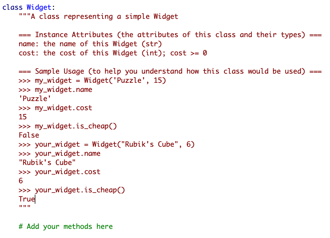 class Widget:
'"A class representing a simple Widget
Instance Attributes (the attributes of this class and their types)
name: the name of this Widget (str)
cost: the cost of this Widget (int); cost >= 0
===
===
Sample Usage (to help you understand how this class would be used)
>> my_widget = Widget('Puzzle', 15)
>>> my_widget.name
'Puzzle'
=D==
===
%D
>>> my_widget.cost
15
>> my_widget.is_cheap()
False
>> your_widget = Widget("Rubik's Cube", 6)
>>> your_widget.name
"Rubik's Cube"
>> your_widget.cost
>> your_widget.is_cheap()
True
# Add your methods here
