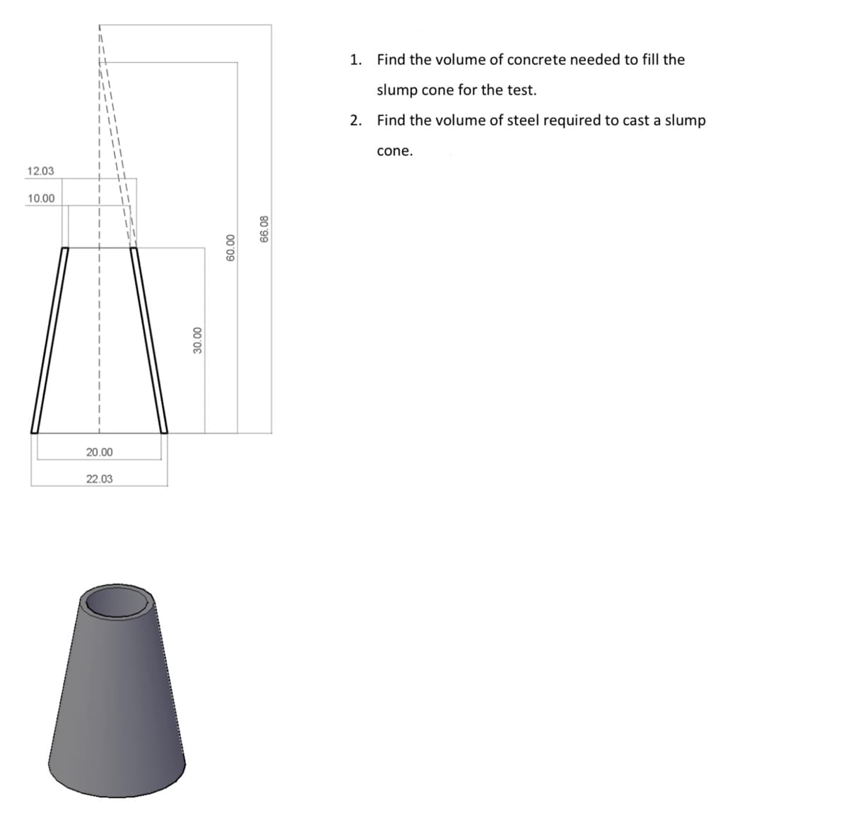 1. Find the volume of concrete needed to fill the
slump cone for the test.
2. Find the volume of steel required to cast a slump
cone.
12.03
10.00
20.00
22.03
66.08
00'09
00 '0E
