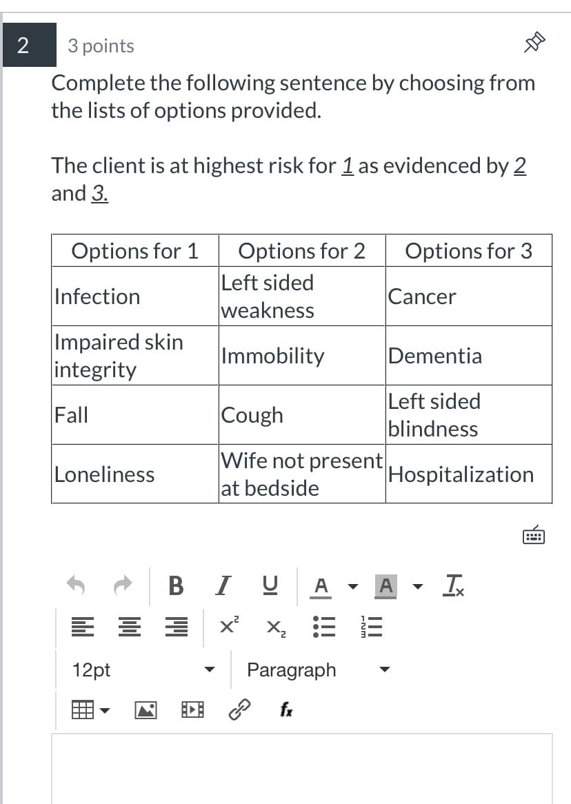 2
3 points
Complete the following sentence by choosing from
the lists of options provided.
The client is at highest risk for 1 as evidenced by 2
and 3.
Options for 1
Infection
Impaired skin
integrity
Fall
Loneliness
12pt
Options for 2
Left sided
weakness
Immobility
Cough
Wife not present
at bedside
B I U
x²x₂
Paragraph
fx
Options for 3
Cancer
Dementia
Left sided
blindness
Hospitalization
Ix