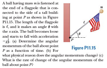 A ball having mass mis fastened at
the end of a flagpole that is con-
nected to the side of a tall build-
ing at point Pas shown in Figure
P11.15. The length of the flagpole
is e, and it makes an angle 0 with
the xaxis. The ball becomes loose
and starts to fall with acceleration
-gj. (a) Determine the angular
momentum of the ball about point
P as a function of time. (b) For
what physical reason does the angular momentum change? (c)
What is the rate of change of the angular momentum of the
ball about point P?
Figure P11.15
