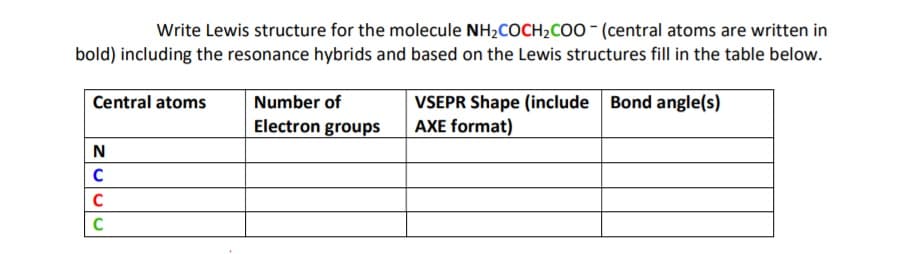 Write Lewis structure for the molecule NH2COCH2COO - (central atoms are written in
bold) including the resonance hybrids and based on the Lewis structures fill in the table below.
Bond angle(s)
VSEPR Shape (include
AXE format)
Central atoms
Number of
Electron groups
N
C
C
