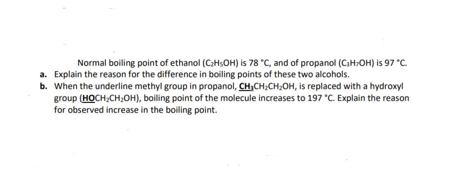 Normal boiling point of ethanol (C2H5OH) is 78 °C, and of propanol (C3H7OH) is 97 °C.
a. Explain the reason for the difference in boiling points of these two alcohols.
b. When the underline methyl group in propanol, CH3CH2CH2OH, is replaced with a hydroxyl
group (HOCH2CH2OH), boiling point of the molecule increases to 197 °C. Explain the reason
for observed increase in the boiling point.
