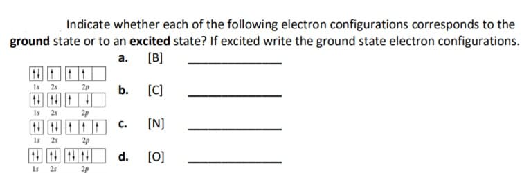 Indicate whether each of the following electron configurations corresponds to the
ground state or to an excited state? If excited write the ground state electron configurations.
a. [B]
Is 25
[C]
2p
b.
Is
25
2p
С.
[N]
Is
25
2p
d.
[0]
Is
25
