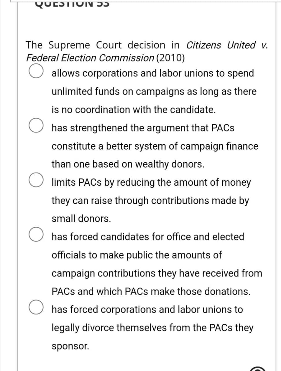 QUESTION DE
The Supreme Court decision in Citizens United v.
Federal Election Commission (2010)
allows corporations and labor unions to spend
unlimited funds on campaigns as long as there
is no coordination with the candidate.
has strengthened the argument that PACs
constitute a better system of campaign finance
than one based on wealthy donors.
limits PACs by reducing the amount of money
they can raise through contributions made by
small donors.
has forced candidates for office and elected
officials to make public the amounts of
campaign contributions they have received from
PACS and which PACs make those donations.
has forced corporations and labor unions to
legally divorce themselves from the PACs they
sponsor.
