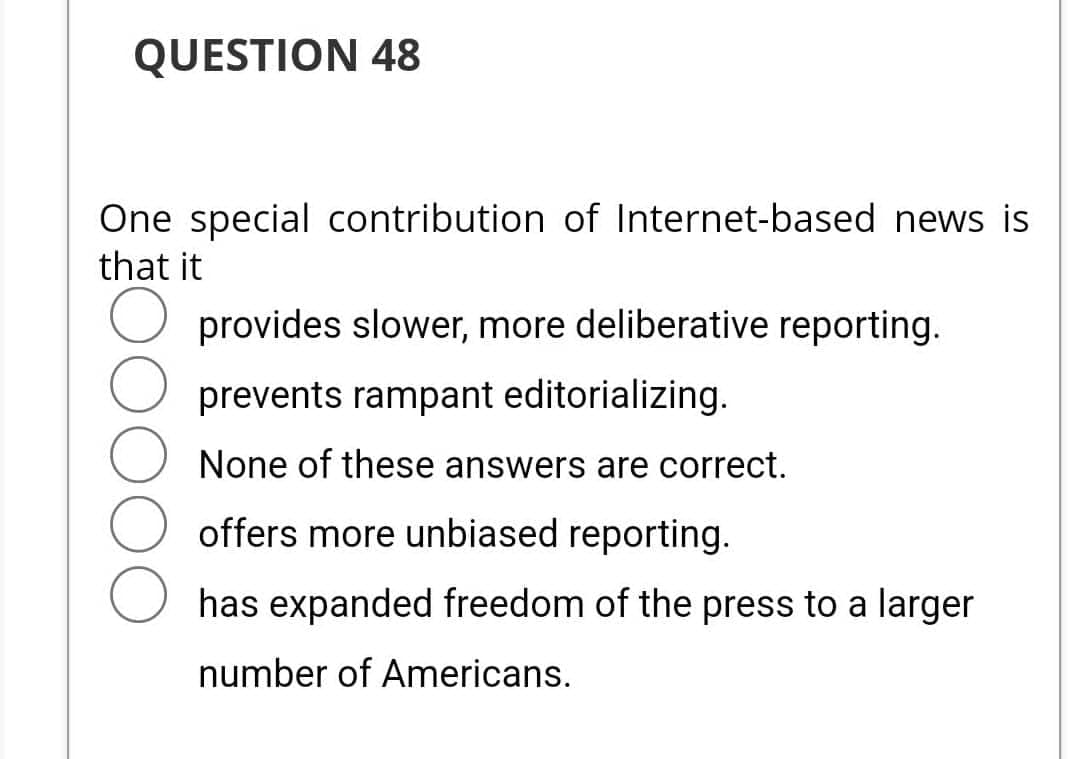 QUESTION 48
One special contribution of Internet-based news is
that it
O provides slower, more deliberative reporting.
prevents rampant editorializing.
None of these answers are correct.
offers more unbiased reporting.
has expanded freedom of the press to a larger
number of Americans.