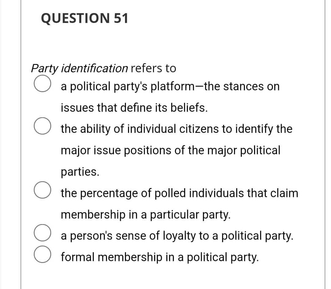QUESTION 51
Party identification refers to
O a political party's platform-the stances on
issues that define its beliefs.
O the ability of individual citizens to identify the
major issue positions of the major political
parties.
the percentage of polled individuals that claim
membership in a particular party.
a person's sense of loyalty to a political party.
formal membership in a political party.