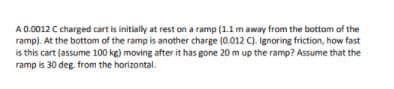 A 0.0012 C charged cart is initially at rest on a ramp (1.1 m away from the bottom of the
ramp). At the bottom of the ramp is another charge (0.012 C). Ignoring friction, how fast
is this cart (assume 100 kg) moving after it has gone 20 m up the ramp? Assume that the
ramp is 30 deg. from the horizontal.
