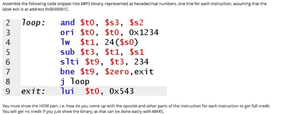 Assemble the following code snippet into MIPS binary, represented as hexadecimal numbers, one line for each instruction, assuming that the
label exit is at address 0x0040001C.
Пооp:
and $t0, $s3, $s2
ori $t0, $t0, 0x1234
1w $t1, 24($s0)
sub $t3, $t1, $s1
slti
2
3
4
5
$t9, $t3, 234
bne $t9, $zero, exit
j loop
lui $t0, 0x543
7
8
9
exit:
You must show the HOW part, i.e. how do you come up with the opcode and other parts of the instruction for each instruction to get full credit.
You will get no credit if you just show the binary, as that can be done easily with MARS,
