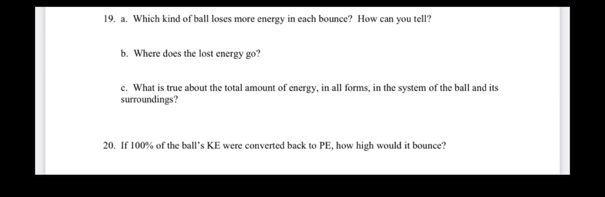 19. a. Which kind of ball loses more energy in each bounce? How can you tell?
b. Where does the lost energy go?
c. What is true about the total amount of energy, in all forms, in the system of the ball and its
surroundings?
20. If 100% of the ball's KE were converted back to PE, how high would it bounce?
