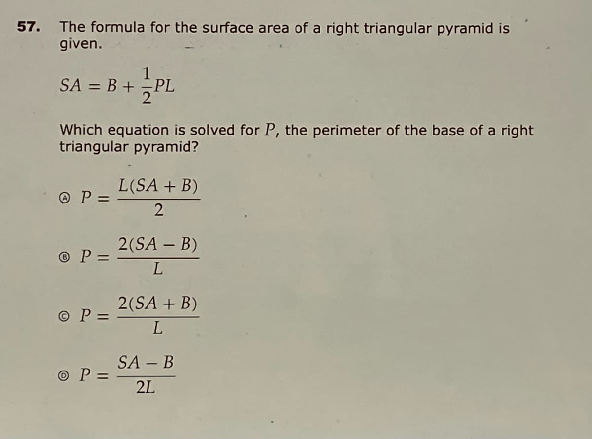 57. The formula for the surface area of a right triangular pyramid is
given.
1
SA = B + PL
Which equation is solved for P, the perimeter of the base of a right
triangular pyramid?
L(SA + B)
O P =
%3D
2(SA – B)
© P =
L
2(SA + B)
© P =
L
SA – B
O P =
2L
