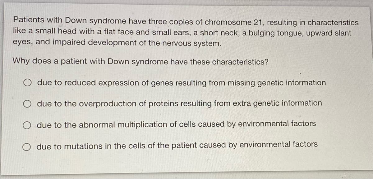 Patients with Down syndrome have three copies of chromosome 21, resulting in characteristics
like a small head with a flat face and small ears, a short neck, a bulging tongue, upward slant
eyes, and impaired development of the nervous system.
Why does a patient with Down syndrome have these characteristics?
O due to reduced expression of genes resulting from missing genetic information
O due to the overproduction of proteins resulting from extra genetic information
O due to the abnormal multiplication of cells caused by environmental factors
O due to mutations in the cells of the patient caused by environmental factors
