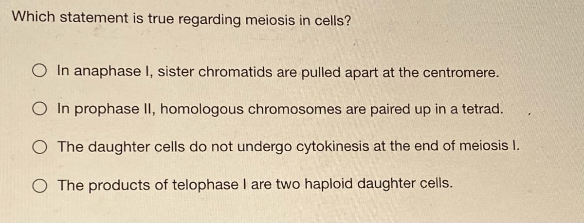 Which statement is true regarding meiosis in cells?
O In anaphase I, sister chromatids are pulled apart at the centromere.
O In prophase II, homologous chromosomes are paired up in a tetrad.
O The daughter cells do not undergo cytokinesis at the end of meiosis I.
O The products of telophase I are two haploid daughter cells.
