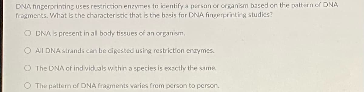 DNA fingerprinting uses restriction enzymes to identify a person or organism based on the pattern of DNA
fragments. What is the characteristic that is the basis for DNA fingerprinting studies?
O DNA is present in all body tissues of an organism.
O All DNA strands can be digested using restriction enzymes.
The DNA of individuals within a species is exactly the same.
O The pattern of DNA fragments varies from person to person.
