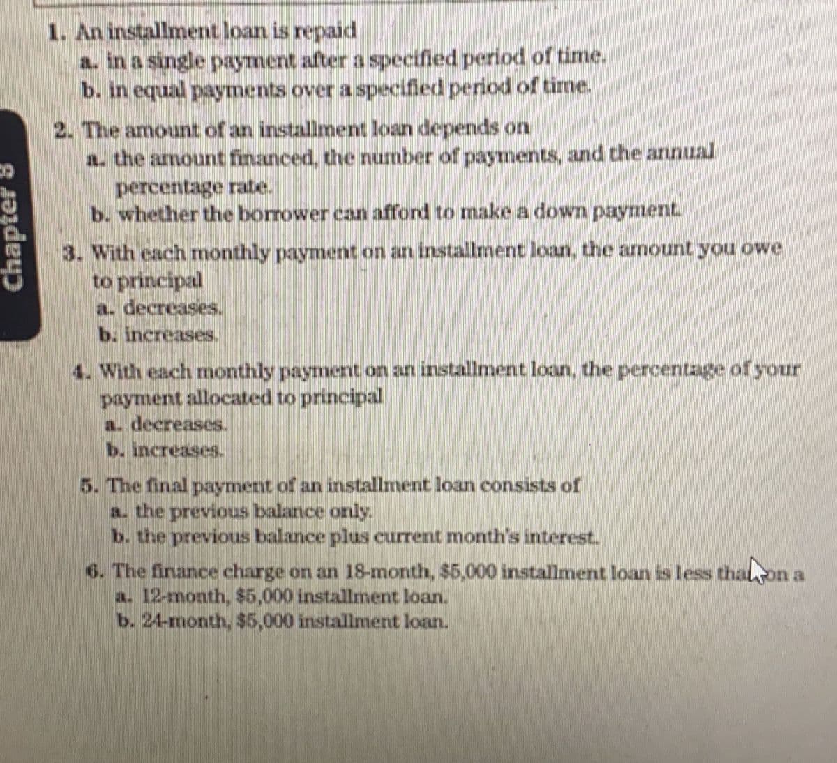 1. An installment loan is repaid
a. in a single payment after a specified period of time.
b. in equal payments over a specified period of time.
2. The amount of an installment loan depends on
a. the amount financed, the number of payments, and the annual
percentage rate.
b. whether the borrower can afford to make a down payment.
3. With each monthly payment on an installment loan, the amount you owe
to principal
a. decreases.
b. increases.
4. With each monthly payment on an installment loan, the percentage of your
payment allocated to principal
a. decreases.
b. increases.
5. The final payment of an installment loan consists of
a. the previous balance only.
b. the previous balance plus current month's interest.
6. The finance charge on an 18-month, $5,000 installment loan is less thalon a
a. 12-month, $5,000 installment loan.
b. 24-month, $5,000 installment loan.
Chap
