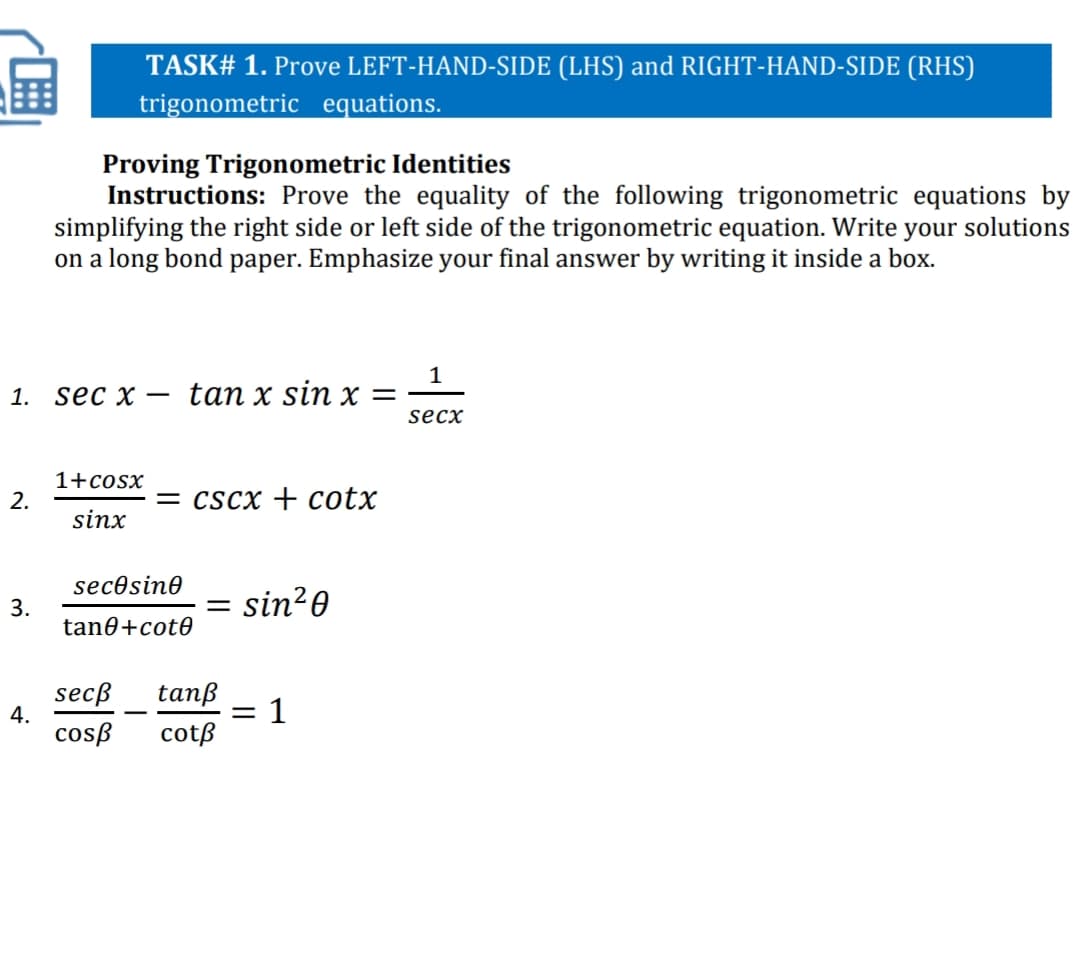 TASK# 1. Prove LEFT-HAND-SIDE (LHS) and RIGHT-HAND-SIDE (RHS)
trigonometric equations.
Proving Trigonometric Identities
Instructions: Prove the equality of the following trigonometric equations by
simplifying the right side or left side of the trigonometric equation. Write your solutions
on a long bond paper. Emphasize your final answer by writing it inside a box.
1
tan x sin x =
1.
sec x –
secx
1+cosx
2.
= cscx + cotx
sinx
secosine
sin?0
3.
tane+cot0
secß
4.
cosß
tanß
= 1
cotß
-
