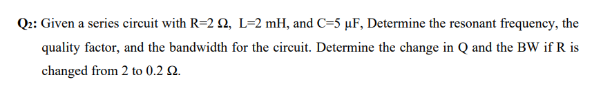 Q2: Given a series circuit with R=2 N, L=2 mH, and C=5 µF, Determine the resonant frequency, the
quality factor, and the bandwidth for the circuit. Determine the change in Q and the BW if R is
changed from 2 to 0.2 Q.

