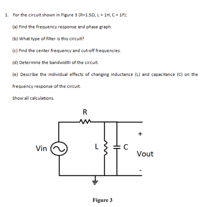 1. For the circuit shown in Figure 3 (R=1.50, L = 1H, C = 1F);
(a) Find the frequency response and phase graph.
(b) What type of filter is this circuit?
(c) Find the center frequency and cut-off frequencies.
(d) Determine the bandwidth of the circuit.
(e) Describe the individual effects of changing inductance (L) and capacitance (C) on the
frequency response of the circuit.
Show all calculations.
R
Vin
L
Vout
Figure 3
+
