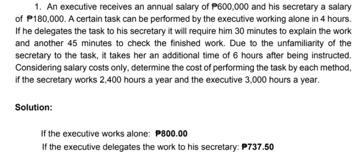 1. An executive receives an annual salary of P600,000 and his secretary a salary
of P180,000. A certain task can be performed by the executive working alone in 4 hours.
If he delegates the task to his secretary it will require him 30 minutes to explain the work
and another 45 minutes to check the finished work. Due to the unfamiliarity of the
secretary to the task, it takes her an additional time of 6 hours after being instructed.
Considering salary costs only, determine the cost of performing the task by each method,
if the secretary works 2,400 hours a year and the executive 3,000 hours a year.
Solution:
If the executive works alone: P800.00
If the executive delegates the work to his secretary: P737.50
