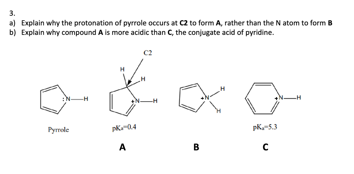3.
a) Explain why the protonation of pyrrole occurs at C2 to form A, rather than the N atom to form B
b) Explain why compound A is more acidic than C, the conjugate acid of pyridine.
H
H
C2
+N
-H
Pyrrole
pKa=0.4
pKa=5.3
A
B
C
.H
