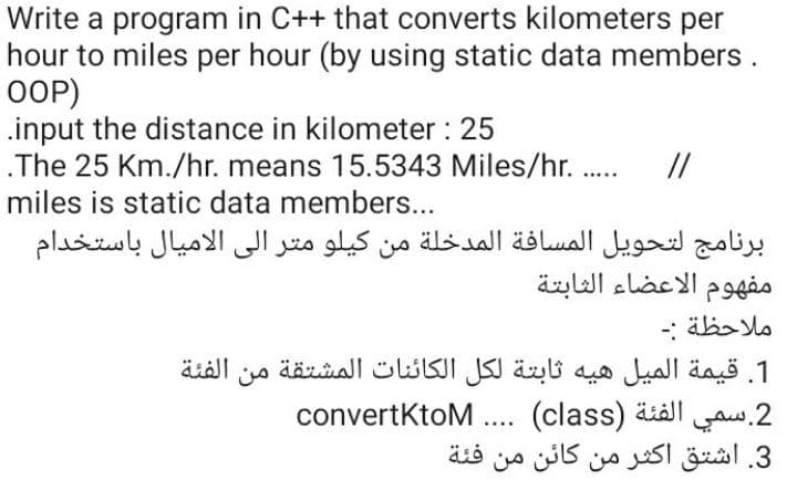 Write a program in C++ that converts kilometers per
hour to miles per hour (by using static data members.
OOP)
.input the distance in kilometer : 25
.The 25 Km./hr. means 15.5343 Miles/hr. .
//
miles is static data members...
برنامج لتحويل المسافة المدخلة من کیلو متر إلى الاميال باستخدام
مفهوم الأعضاء الثابتة
ملاحظة :۔
1. قيمة المیل هیه ثابتة لكل الكائنات المشتقة من الفئة
convertKtoM .... (class) äiäll
3. اشتق أكثر من كائن من
2.سمي
