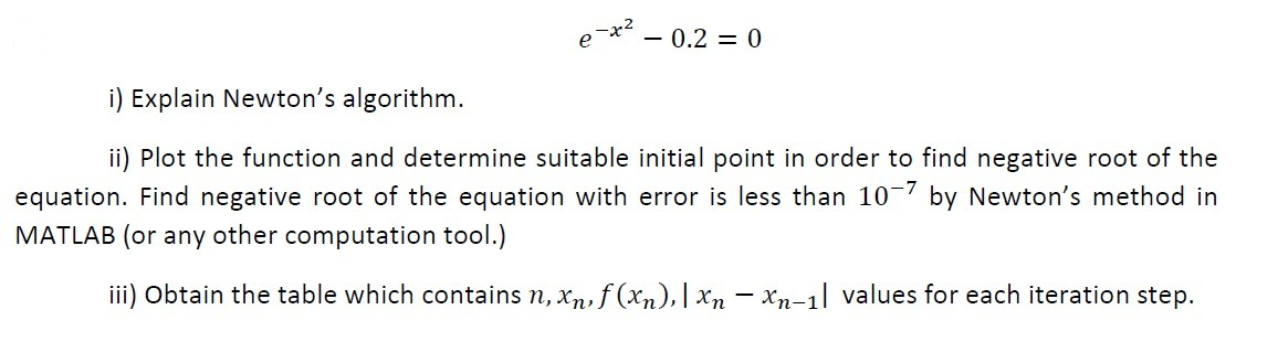 e-x – 0.2 = 0
i) Explain Newton's algorithm.
ii) Plot the function and determine suitable initial point in order to find negative root of the
equation. Find negative root of the equation with error is less than 10 7 by Newton's method in
MATLAB (or any other computation tool.)
iii) Obtain the table which contains n, xn, f (xn),| Xn – Xn-1| values for each iteration step.
