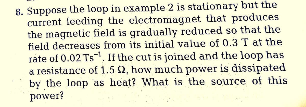 8. Suppose the loop in example 2 is stationary but the
current feeding the electromagnet that produces
the magnetic field is gradually reduced so that the
field decreases from its initial value of 0.3 T at the
rate of 0.02 Ts-¹. If the cut is joined and the loop has
a resistance of 1.5 22, how much power is dissipated
by the loop as heat? What is the source of this
power?
-1