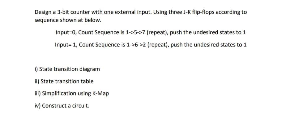 Design a 3-bit counter with one external input. Using three J-K flip-flops according to
sequence shown at below.
Input=0, Count Sequence is 1->5->7 (repeat), push the undesired states to 1
Input= 1, Count Sequence is 1->6->2 (repeat), push the undesired states to 1
i) State transition diagram
ii) State transition table
iii) Simplification using K-Map
iv) Construct a circuit.
