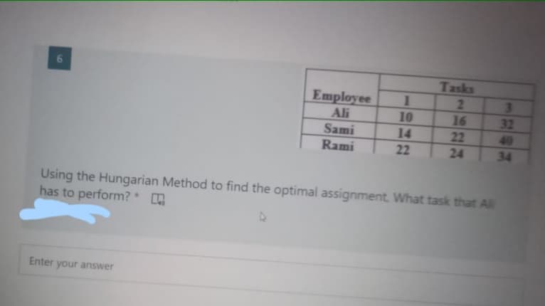 Tasks
2
Employee
Ali
Sami
Rami
1
10
16
32
14
22
22
24
40
34
Using the Hungarian Method to find the optimal assignment. What task that All
has to perform?*
Enter your answer
6

