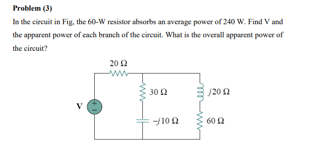 Problem (3)
In the circuit in Fig, the 60-W resistor absorbs an average power of 240 W. Find V and
the apparent power of each branch of the circuit. What is the overall apparent power of
the circuit?
20 Ω
30 Ω
j20 2
V
J10 Ω
60 Ω
+ I
